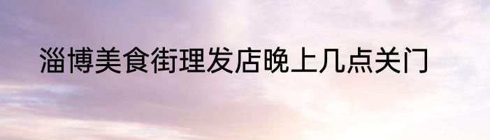 淄博美食街理发店晚上几点关门