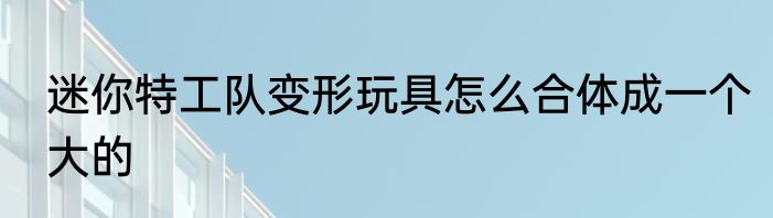 迷你特工队变形玩具怎么合体成一个大的