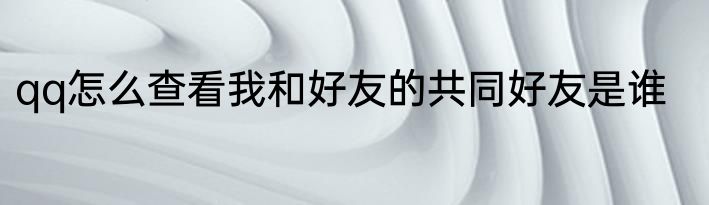 qq怎么查看我和好友的共同好友是谁