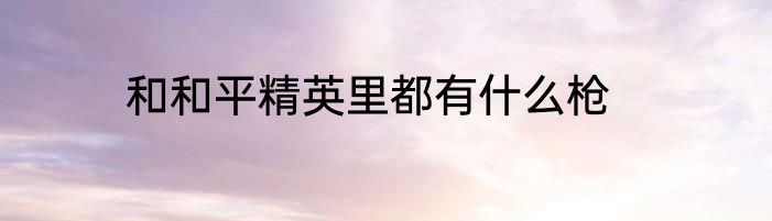 和和平精英里都有什么枪