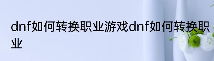 dnf如何转换职业游戏dnf如何转换职业