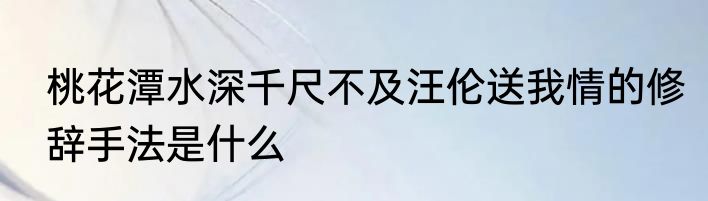 桃花潭水深千尺不及汪伦送我情的修辞手法是什么