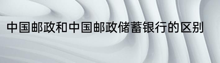 中国邮政和中国邮政储蓄银行的区别