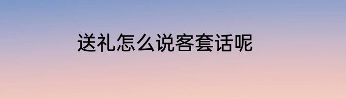 送礼怎么说客套话呢