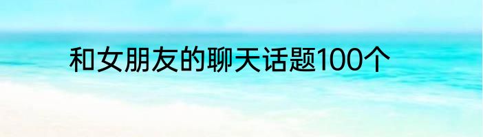 和女朋友的聊天话题100个