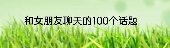 和女朋友聊天的100个话题