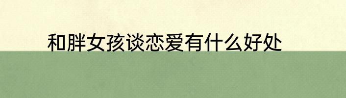 和胖女孩谈恋爱有什么好处