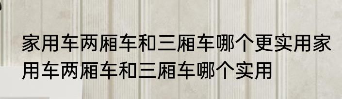 家用车两厢车和三厢车哪个更实用家用车两厢车和三厢车哪个实用