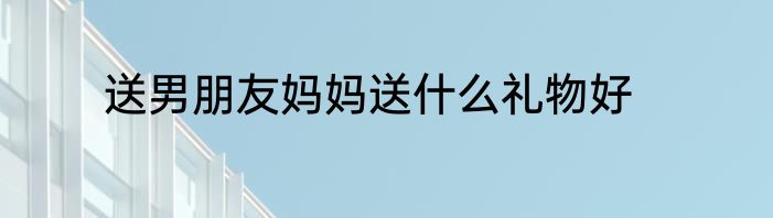 送男朋友妈妈送什么礼物好
