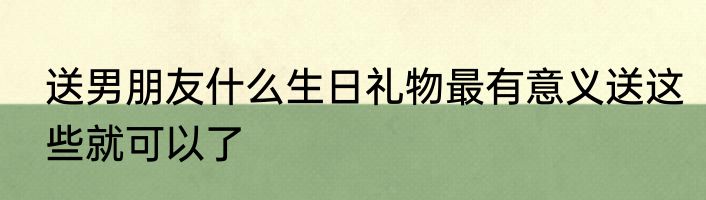 送男朋友什么生日礼物最有意义送这些就可以了