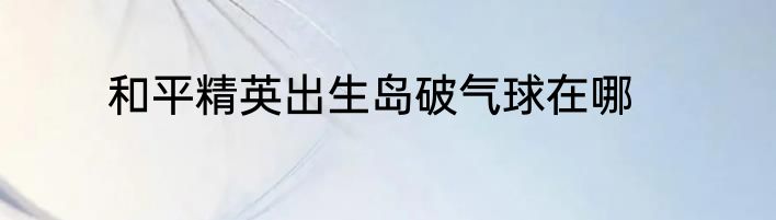 和平精英出生岛破气球在哪