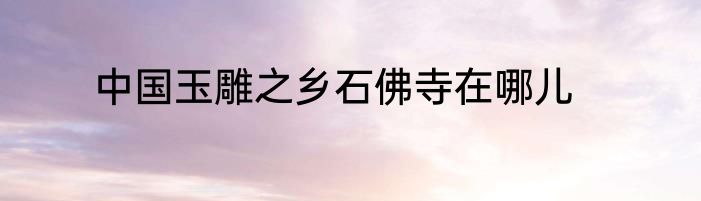 中国玉雕之乡石佛寺在哪儿