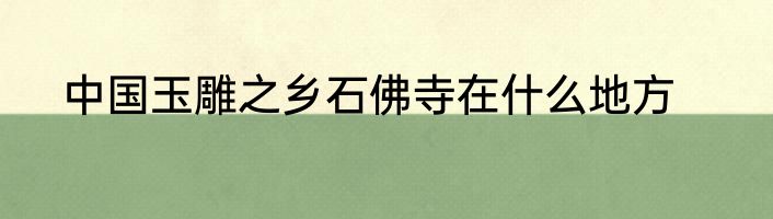 中国玉雕之乡石佛寺在什么地方