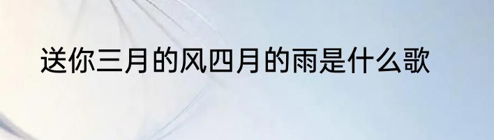 送你三月的风四月的雨是什么歌