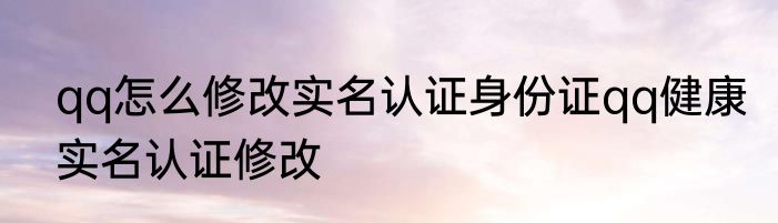 qq怎么修改实名认证身份证qq健康实名认证修改