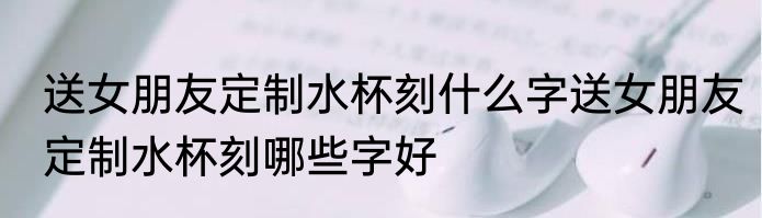 送女朋友定制水杯刻什么字送女朋友定制水杯刻哪些字好
