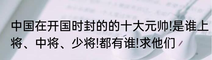 中国在开国时封的的十大元帅!是谁上将、中将、少将!都有谁!求他们