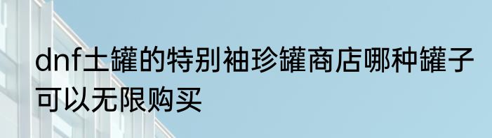 dnf土罐的特别袖珍罐商店哪种罐子可以无限购买