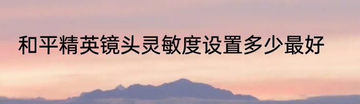 和平精英镜头灵敏度设置多少最好