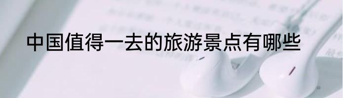 中国值得一去的旅游景点有哪些