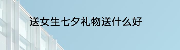 送女生七夕礼物送什么好