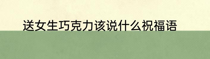 送女生巧克力该说什么祝福语