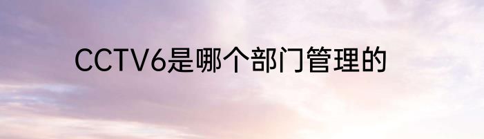 CCTV6是哪个部门管理的