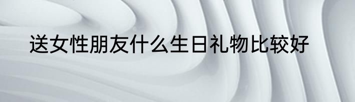 送女性朋友什么生日礼物比较好