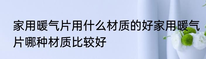 家用暖气片用什么材质的好家用暖气片哪种材质比较好