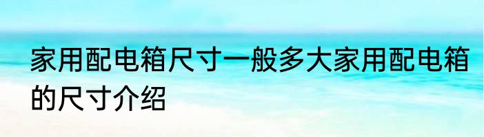 家用配电箱尺寸一般多大家用配电箱的尺寸介绍