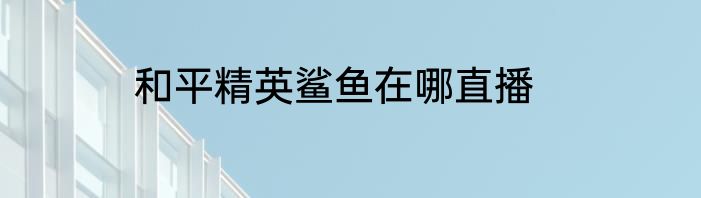 和平精英鲨鱼在哪直播