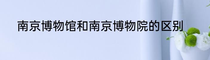 南京博物馆和南京博物院的区别