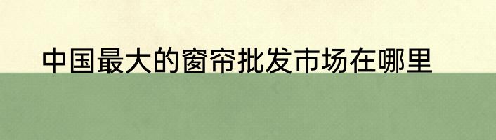 中国最大的窗帘批发市场在哪里