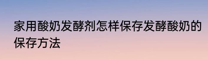 家用酸奶发酵剂怎样保存发酵酸奶的保存方法