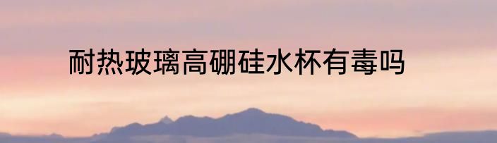 耐热玻璃高硼硅水杯有毒吗