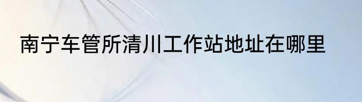 南宁车管所清川工作站地址在哪里