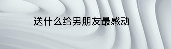 送什么给男朋友最感动