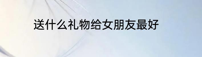 送什么礼物给女朋友最好