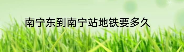 南宁东到南宁站地铁要多久