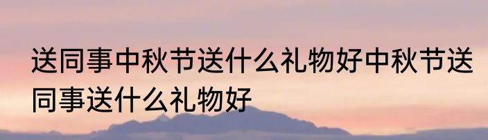 送同事中秋节送什么礼物好中秋节送同事送什么礼物好