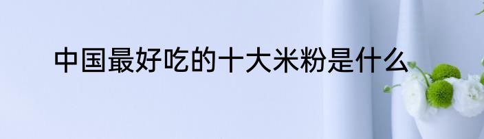 中国最好吃的十大米粉是什么