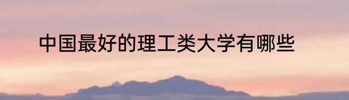 中国最好的理工类大学有哪些