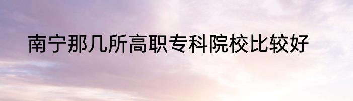 南宁那几所高职专科院校比较好
