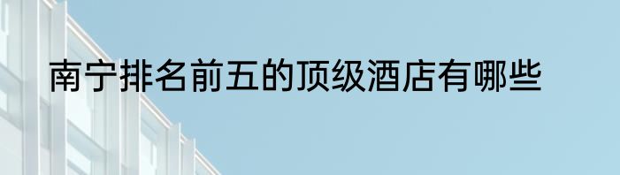 南宁排名前五的顶级酒店有哪些