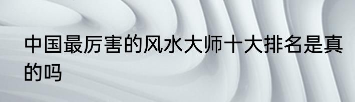 中国最厉害的风水大师十大排名是真的吗