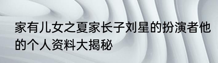 家有儿女之夏家长子刘星的扮演者他的个人资料大揭秘