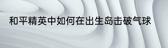 和平精英中如何在出生岛击破气球