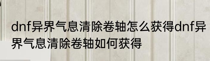 dnf异界气息清除卷轴怎么获得dnf异界气息清除卷轴如何获得