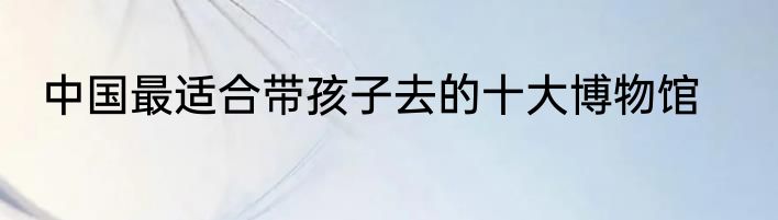 中国最适合带孩子去的十大博物馆
