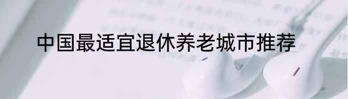 中国最适宜退休养老城市推荐